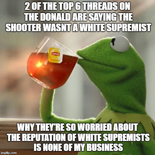 But That's None Of My Business Meme | 2 OF THE TOP 6 THREADS ON THE DONALD ARE SAYING THE SHOOTER WASNT A WHITE SUPREMIST; WHY THEY'RE SO WORRIED ABOUT THE REPUTATION OF WHITE SUPREMISTS IS NONE OF MY BUSINESS | image tagged in memes,but thats none of my business,kermit the frog | made w/ Imgflip meme maker