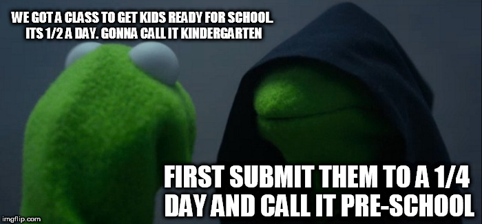 Evil Kermit Meme | WE GOT A CLASS TO GET KIDS READY FOR SCHOOL. ITS 1/2 A DAY. GONNA CALL IT KINDERGARTEN; FIRST SUBMIT THEM TO A 1/4 DAY AND CALL IT PRE-SCHOOL | image tagged in memes,evil kermit | made w/ Imgflip meme maker