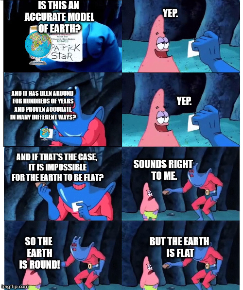IS THIS AN ACCURATE MODEL OF EARTH? YEP. YEP. AND IT HAS BEEN AROUND FOR HUNDREDS OF YEARS AND PROVEN ACCURATE IN MANY DIFFERENT WAYS? SOUNDS RIGHT TO ME. AND IF THAT'S THE CASE, IT IS IMPOSSIBLE FOR THE EARTH TO BE FLAT? SO THE EARTH IS ROUND! BUT THE EARTH IS FLAT | image tagged in flat earth,patrick star,man ray | made w/ Imgflip meme maker