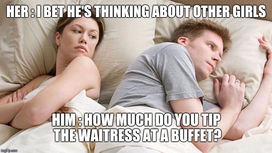 I bet he's thinking about other girls | HER : I BET HE'S THINKING ABOUT OTHER GIRLS; HIM : HOW MUCH DO YOU TIP THE WAITRESS AT A BUFFET? | image tagged in i bet he's thinking about other girls | made w/ Imgflip meme maker