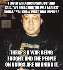 Bill Hicks | I LOVED WHEN BUSH CAME OUT AND SAID, "WE ARE LOSING THE WAR AGAINST DRUGS." YOU KNOW WHAT THAT IMPLIES? THERE'S A WAR BEING FOUGHT, AND THE PEOPLE ON DRUGS ARE WINNING IT. | image tagged in bill hicks | made w/ Imgflip meme maker