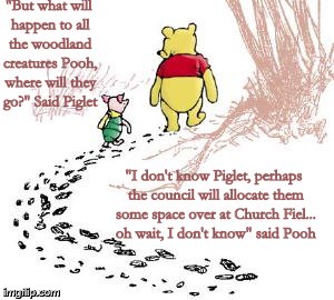 pooh and piglet | "But what will happen to all the woodland creatures Pooh, where will they go?" Said Piglet; "I don't know Piglet, perhaps the council will allocate them some space over at Church Fiel... oh wait, I don't know" said Pooh | image tagged in pooh and piglet | made w/ Imgflip meme maker