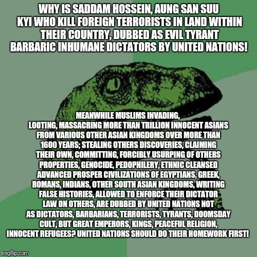 Hypocrisy of United Nations | WHY IS SADDAM HOSSEIN, AUNG SAN SUU KYI WHO KILL FOREIGN TERRORISTS IN LAND WITHIN THEIR COUNTRY, DUBBED AS EVIL TYRANT BARBARIC INHUMANE DICTATORS BY UNITED NATIONS! MEANWHILE MUSLIMS INVADING, LOOTING, MASSACRING MORE THAN TRILLION INNOCENT ASIANS FROM VARIOUS OTHER ASIAN KINGDOMS OVER MORE THAN 1600 YEARS; STEALING OTHERS DISCOVERIES, CLAIMING THEIR OWN, COMMITTING, FORCIBLY USURPING OF OTHERS PROPERTIES, GENOCIDE, PEDOPHILERY, ETHNIC CLEANSED ADVANCED PROSPER CIVILIZATIONS OF EGYPTIANS, GREEK, ROMANS, INDIANS, OTHER SOUTH ASIAN KINGDOMS, WRITING FALSE HISTORIES, ALLOWED TO ENFORCE THEIR DICTATOR LAW ON OTHERS, ARE DUBBED BY UNITED NATIONS NOT AS DICTATORS, BARBARIANS, TERRORISTS, TYRANTS, DOOMSDAY CULT, BUT GREAT EMPERORS, KINGS, PEACEFUL RELIGION, INNOCENT REFUGEES? UNITED NATIONS SHOULD DO THEIR HOMEWORK FIRST! | image tagged in memes,philosoraptor,irony,hypocrisy,united nations,propaganda | made w/ Imgflip meme maker