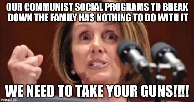 Crazy Pelosi | OUR COMMUNIST SOCIAL PROGRAMS TO BREAK DOWN THE FAMILY HAS NOTHING TO DO WITH IT; WE NEED TO TAKE YOUR GUNS!!!! | image tagged in crazy pelosi | made w/ Imgflip meme maker