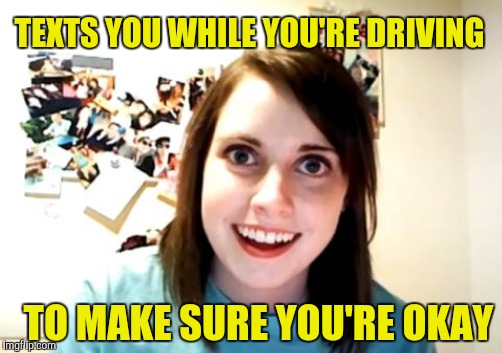 Overly attached girlfriend | TEXTS YOU WHILE YOU'RE DRIVING TO MAKE SURE YOU'RE OKAY | image tagged in overly attached girlfriend | made w/ Imgflip meme maker