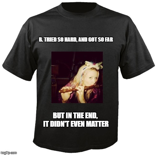 Blank T-Shirt | B. TRIED SO HARD,
AND GOT SO FAR; BUT IN THE END, IT DIDN'T EVEN MATTER | image tagged in blank t-shirt | made w/ Imgflip meme maker