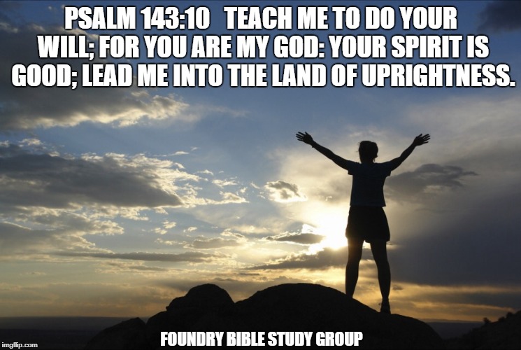 Inspirational  | PSALM 143:10   TEACH ME TO DO YOUR WILL; FOR YOU ARE MY GOD: YOUR SPIRIT IS GOOD; LEAD ME INTO THE LAND OF UPRIGHTNESS. FOUNDRY BIBLE STUDY GROUP | image tagged in inspirational | made w/ Imgflip meme maker