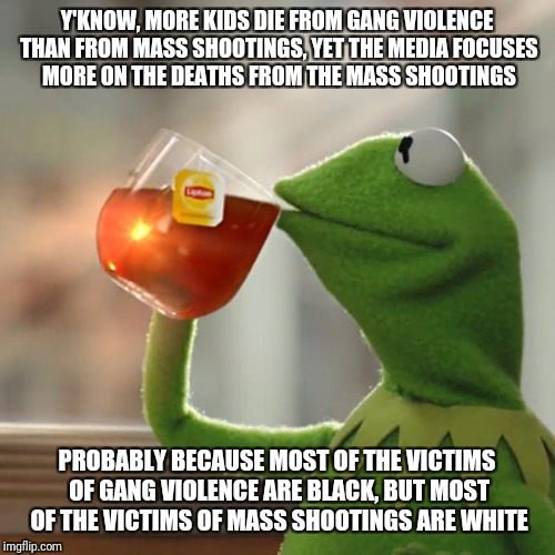 But That's None Of My Business Meme | Y'KNOW, MORE KIDS DIE FROM GANG VIOLENCE THAN FROM MASS SHOOTINGS, YET THE MEDIA FOCUSES MORE ON THE DEATHS FROM THE MASS SHOOTINGS; PROBABLY BECAUSE MOST OF THE VICTIMS OF GANG VIOLENCE ARE BLACK, BUT MOST OF THE VICTIMS OF MASS SHOOTINGS ARE WHITE | image tagged in memes,but thats none of my business,kermit the frog | made w/ Imgflip meme maker