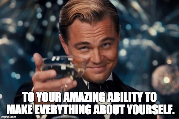 Leonardo Dicaprio Cheers Meme | TO YOUR AMAZING ABILITY TO MAKE EVERYTHING ABOUT YOURSELF. | image tagged in memes,leonardo dicaprio cheers | made w/ Imgflip meme maker