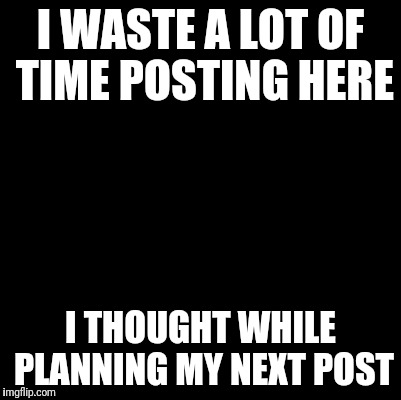 Blank | I WASTE A LOT OF TIME POSTING HERE; I THOUGHT WHILE PLANNING MY NEXT POST | image tagged in blank | made w/ Imgflip meme maker