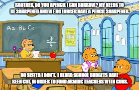 I need a pencil | BROTHER, DO YOU APENCIL I CAN BORROW? MY NEEDS TO BE SHARPENED AND WE NO LONGER HAVE A PENCIL SHARPENER. NO SISTER I DON'T.  I HEARD SCHOOL BUDGETS HAVE BEEN CUT, IN ORDER TO FUND ARMING TEACHERS WITH GUNS. | image tagged in teachers | made w/ Imgflip meme maker