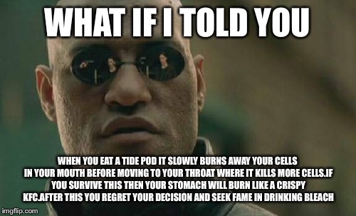 Matrix Morpheus Meme | WHAT IF I TOLD YOU; WHEN YOU EAT A TIDE POD IT SLOWLY BURNS AWAY YOUR CELLS IN YOUR MOUTH BEFORE MOVING TO YOUR THROAT WHERE IT KILLS MORE CELLS.IF YOU SURVIVE THIS THEN YOUR STOMACH WILL BURN LIKE A CRISPY KFC.AFTER THIS YOU REGRET YOUR DECISION AND SEEK FAME IN DRINKING BLEACH | image tagged in memes,matrix morpheus | made w/ Imgflip meme maker