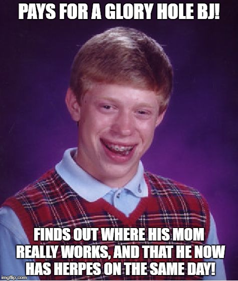 Bad Luck Brian | PAYS FOR A GLORY HOLE BJ! FINDS OUT WHERE HIS MOM REALLY WORKS, AND THAT HE NOW HAS HERPES ON THE SAME DAY! | image tagged in memes,bad luck brian | made w/ Imgflip meme maker