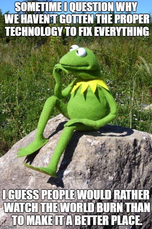Kermit-thinking | SOMETIME I QUESTION WHY WE HAVEN'T GOTTEN THE PROPER TECHNOLOGY TO FIX EVERYTHING; I GUESS PEOPLE WOULD RATHER WATCH THE WORLD BURN THAN TO MAKE IT A BETTER PLACE. | image tagged in kermit-thinking | made w/ Imgflip meme maker