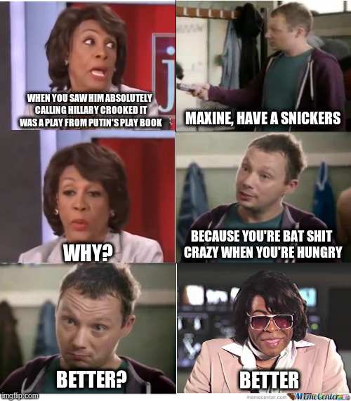 Snickers | WHEN YOU SAW HIM ABSOLUTELY CALLING HILLARY CROOKED IT WAS A PLAY FROM PUTIN'S PLAY BOOK; MAXINE, HAVE A SNICKERS; BECAUSE YOU'RE BAT SHIT CRAZY WHEN YOU'RE HUNGRY; WHY? BETTER? BETTER | image tagged in snickers | made w/ Imgflip meme maker