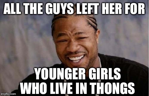 Yo Dawg Heard You Meme | ALL THE GUYS LEFT HER FOR YOUNGER GIRLS WHO LIVE IN THONGS | image tagged in memes,yo dawg heard you | made w/ Imgflip meme maker