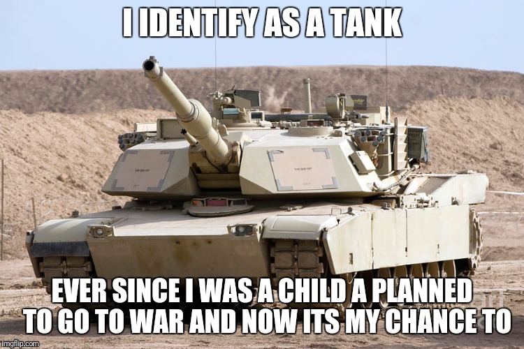 I am a tank | I IDENTIFY AS A TANK; EVER SINCE I WAS A CHILD A PLANNED  TO GO TO WAR AND NOW ITS MY CHANCE TO | image tagged in tank | made w/ Imgflip meme maker