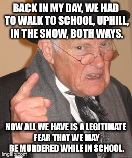 Back In My Day Meme | BACK IN MY DAY, WE HAD TO WALK TO SCHOOL, UPHILL, IN THE SNOW, BOTH WAYS. NOW ALL WE HAVE IS A LEGITIMATE FEAR THAT WE MAY BE MURDERED WHILE IN SCHOOL. | image tagged in memes,back in my day | made w/ Imgflip meme maker