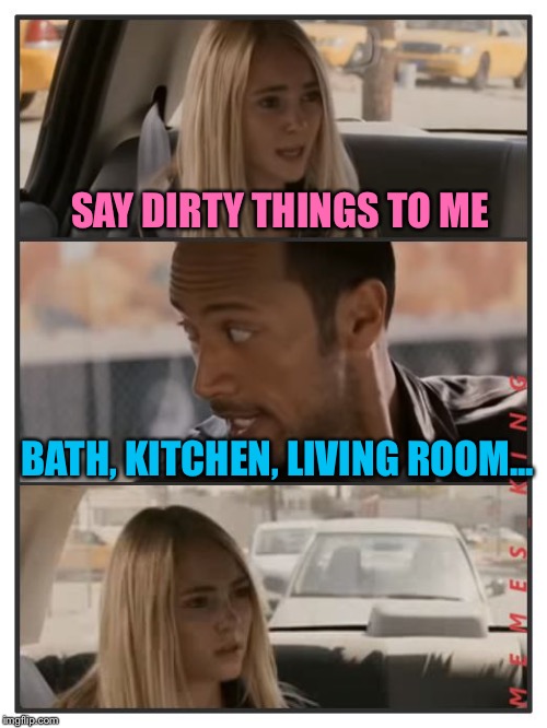The Rock Driving | SAY DIRTY THINGS TO ME; BATH, KITCHEN, LIVING ROOM... | image tagged in the rock driving - sara reaction,memes,the rock driving | made w/ Imgflip meme maker
