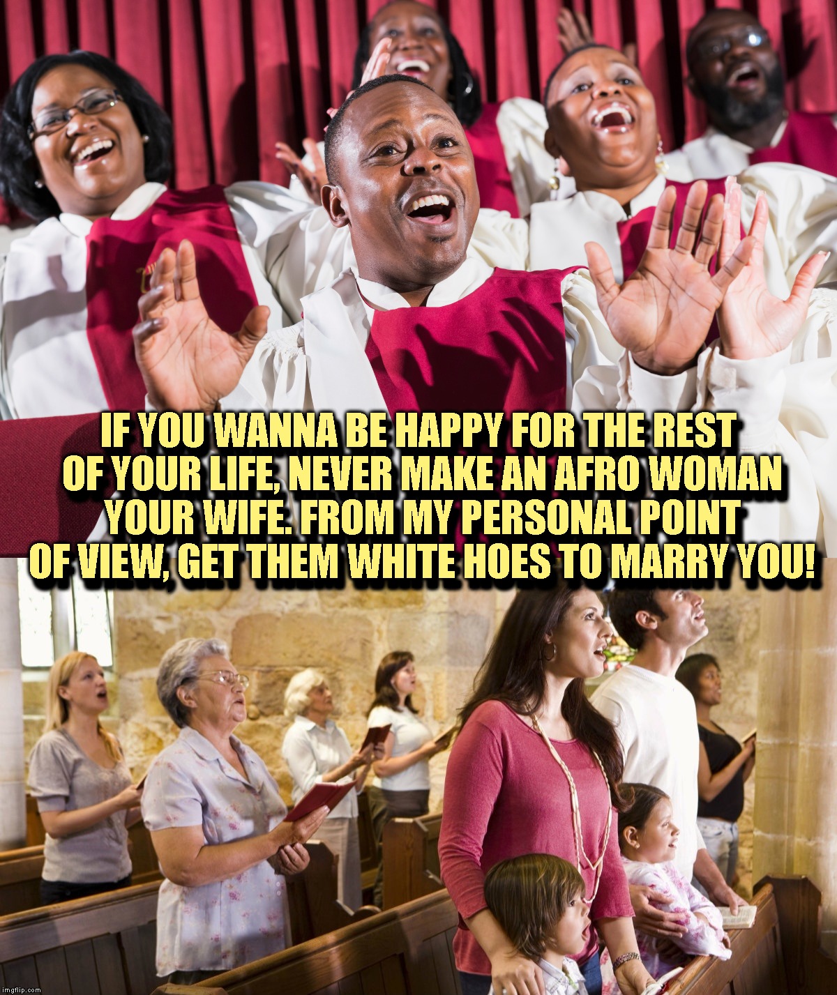 When Your Pastor Comes Up With A New Idea To Decrease The Number Of Black Fatherless Families | IF YOU WANNA BE HAPPY FOR THE REST OF YOUR LIFE, NEVER MAKE AN AFRO WOMAN YOUR WIFE. FROM MY PERSONAL POINT OF VIEW, GET THEM WHITE HOES TO MARRY YOU! IF YOU WANNA BE HAPPY FOR THE REST OF YOUR LIFE, NEVER MAKE AN AFRO WOMAN YOUR WIFE. FROM MY PERSONAL POINT OF VIEW, GET THEM WHITE HOES TO MARRY YOU! | image tagged in religion,church,choir,interracial couple,racial harmony,family | made w/ Imgflip meme maker