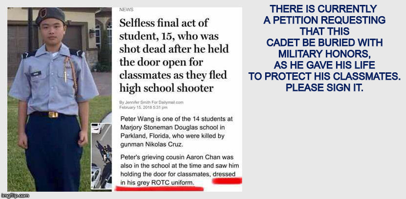 See comments for info | THERE IS CURRENTLY A PETITION REQUESTING THAT THIS CADET BE BURIED WITH MILITARY HONORS, AS HE GAVE HIS LIFE TO PROTECT HIS CLASSMATES. PLEASE SIGN IT. | image tagged in petition,parkland shooting victim | made w/ Imgflip meme maker