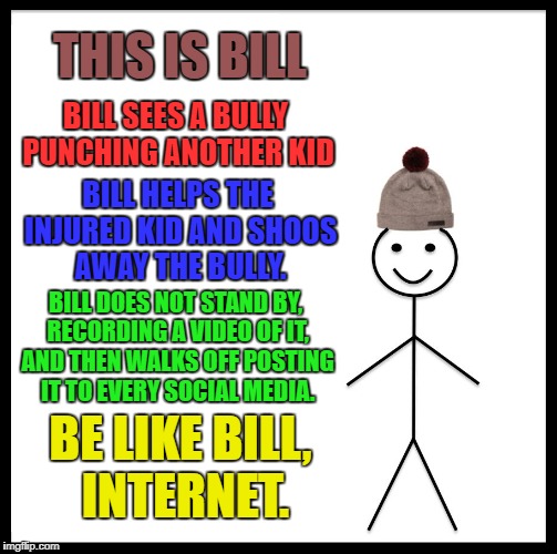 Be Like Bill | THIS IS BILL; BILL SEES A BULLY PUNCHING ANOTHER KID; BILL HELPS THE INJURED KID AND SHOOS AWAY THE BULLY. BILL DOES NOT STAND BY, RECORDING A VIDEO OF IT, AND THEN WALKS OFF POSTING IT TO EVERY SOCIAL MEDIA. BE LIKE BILL, INTERNET. | image tagged in memes,be like bill | made w/ Imgflip meme maker