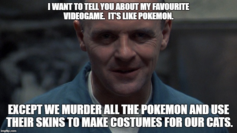 I WANT TO TELL YOU ABOUT MY FAVOURITE VIDEOGAME.  IT'S LIKE POKEMON. EXCEPT WE MURDER ALL THE POKEMON AND USE THEIR SKINS TO MAKE COSTUMES FOR OUR CATS. | made w/ Imgflip meme maker