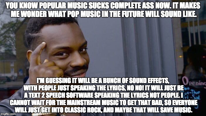 The Pop Music of the Future will be so bad! | YOU KNOW POPULAR MUSIC SUCKS COMPLETE ASS NOW. IT MAKES ME WONDER WHAT POP MUSIC IN THE FUTURE WILL SOUND LIKE. I'M GUESSING IT WILL BE A BUNCH OF SOUND EFFECTS, WITH PEOPLE JUST SPEAKING THE LYRICS, NO NO! IT WILL JUST BE A TEXT 2 SPEECH SOFTWARE SPEAKING THE LYRICS NOT PEOPLE. I CANNOT WAIT FOR THE MAINSTREAM MUSIC TO GET THAT BAD, SO EVERYONE WILL JUST GET INTO CLASSIC ROCK, AND MAYBE THAT WILL SAVE MUSIC. | image tagged in memes,roll safe think about it,music,pop music,rock music,funny | made w/ Imgflip meme maker