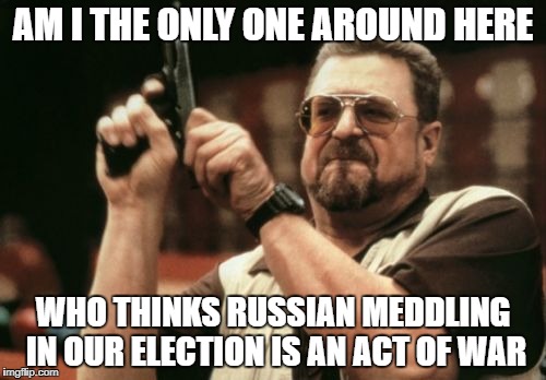 Am I The Only One Around Here Meme | AM I THE ONLY ONE AROUND HERE; WHO THINKS RUSSIAN MEDDLING IN OUR ELECTION IS AN ACT OF WAR | image tagged in memes,am i the only one around here | made w/ Imgflip meme maker