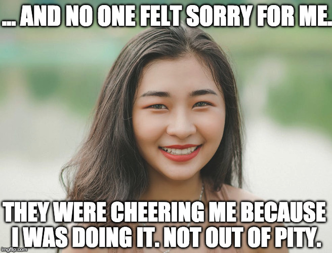 ... AND NO ONE FELT SORRY FOR ME. THEY WERE CHEERING ME BECAUSE I WAS DOING IT. NOT OUT OF PITY. | made w/ Imgflip meme maker