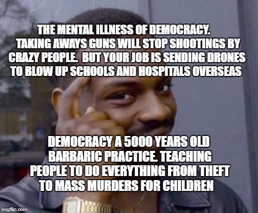 thnk smart meme | THE MENTAL ILLNESS OF DEMOCRACY.    TAKING AWAYS GUNS WILL STOP SHOOTINGS BY CRAZY PEOPLE.  BUT YOUR JOB IS SENDING DRONES TO BLOW UP SCHOOLS AND HOSPITALS OVERSEAS; DEMOCRACY A 5000 YEARS OLD BARBARIC PRACTICE. TEACHING PEOPLE TO DO EVERYTHING FROM THEFT TO MASS MURDERS FOR CHILDREN | image tagged in thnk smart meme | made w/ Imgflip meme maker
