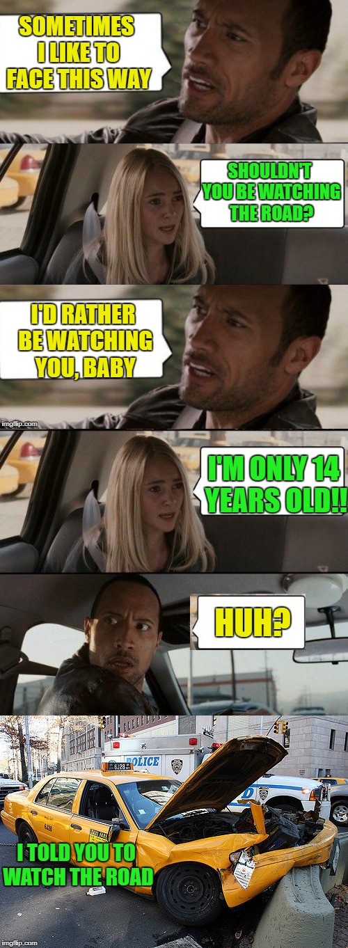 Rock not paying attention | SOMETIMES I LIKE TO FACE THIS WAY; SHOULDN'T YOU BE WATCHING THE ROAD? I'D RATHER BE WATCHING YOU, BABY; I'M ONLY 14 YEARS OLD!! HUH? I TOLD YOU TO WATCH THE ROAD | image tagged in funny memes,the rock driving | made w/ Imgflip meme maker