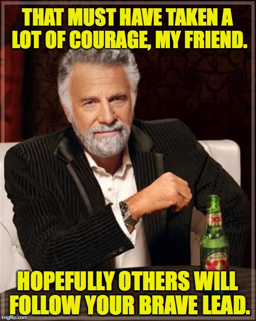 The Most Interesting Man In The World Meme | THAT MUST HAVE TAKEN A LOT OF COURAGE, MY FRIEND. HOPEFULLY OTHERS WILL FOLLOW YOUR BRAVE LEAD. | image tagged in memes,the most interesting man in the world | made w/ Imgflip meme maker