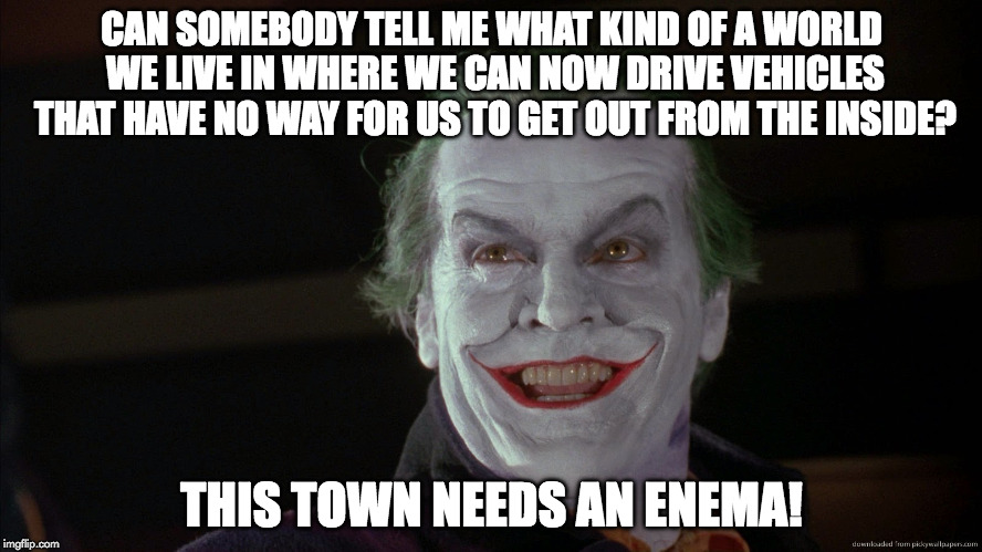 Friday Feeling Joker | CAN SOMEBODY TELL ME WHAT KIND OF A WORLD WE LIVE IN WHERE WE CAN NOW DRIVE VEHICLES THAT HAVE NO WAY FOR US TO GET OUT FROM THE INSIDE? THIS TOWN NEEDS AN ENEMA! | image tagged in friday feeling joker | made w/ Imgflip meme maker