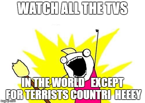X All The Y Meme | WATCH ALL THE TVS; IN THE WORLD   EXCEPT FOR TERRISTS COUNTRI  HEEEY | image tagged in memes,x all the y | made w/ Imgflip meme maker