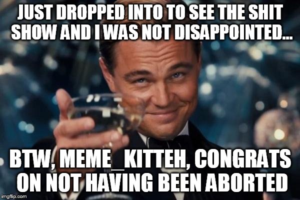 Leonardo Dicaprio Cheers Meme | JUST DROPPED INTO TO SEE THE SHIT SHOW AND I WAS NOT DISAPPOINTED... BTW, MEME_KITTEH, CONGRATS ON NOT HAVING BEEN ABORTED | image tagged in memes,leonardo dicaprio cheers | made w/ Imgflip meme maker