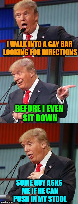Bad Pun Trump | I WALK INTO A GAY BAR LOOKING FOR DIRECTIONS; BEFORE I EVEN SIT DOWN; SOME GUY ASKS ME IF HE CAN PUSH IN MY STOOL | image tagged in bad pun trump | made w/ Imgflip meme maker