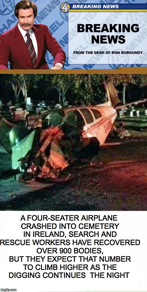 Air Disaster | A FOUR-SEATER AIRPLANE CRASHED INTO CEMETERY IN IRELAND, SEARCH AND RESCUE WORKERS HAVE RECOVERED OVER 900 BODIES, BUT THEY EXPECT THAT NUMBER TO CLIMB HIGHER AS THE DIGGING CONTINUES  THE NIGHT | image tagged in ron burgundy,breaking news,plane crash | made w/ Imgflip meme maker