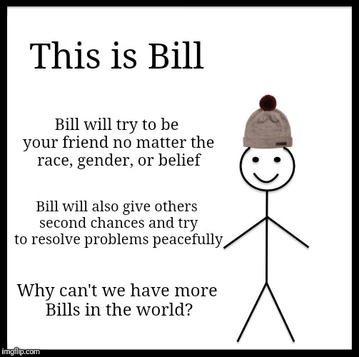 I want to be just like Bill | This is Bill; Bill will try to be your friend no matter the race, gender, or belief; Bill will also give others second chances and try to resolve problems peacefully; Why can't we have more Bills in the world? | image tagged in memes,be like bill | made w/ Imgflip meme maker