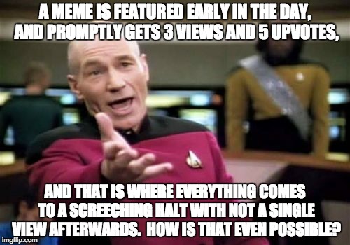 Picard Wtf Meme | A MEME IS FEATURED EARLY IN THE DAY, AND PROMPTLY GETS 3 VIEWS AND 5 UPVOTES, AND THAT IS WHERE EVERYTHING COMES TO A SCREECHING HALT WITH NOT A SINGLE VIEW AFTERWARDS.  HOW IS THAT EVEN POSSIBLE? | image tagged in memes,picard wtf | made w/ Imgflip meme maker
