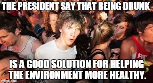 Sudden Clarity Clarence Meme | THE PRESIDENT SAY THAT BEING DRUNK; IS A GOOD SOLUTION FOR HELPING THE ENVIRONMENT MORE HEALTHY. | image tagged in memes,sudden clarity clarence | made w/ Imgflip meme maker