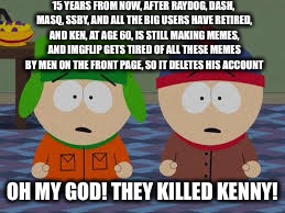 omg we killed kenny | 15 YEARS FROM NOW, AFTER RAYDOG, DASH, MASQ, SSBY, AND ALL THE BIG USERS HAVE RETIRED, AND KEN, AT AGE 60, IS STILL MAKING MEMES, AND IMGFLIP GETS TIRED OF ALL THESE MEMES BY MEN ON THE FRONT PAGE, SO IT DELETES HIS ACCOUNT; OH MY GOD! THEY KILLED KENNY! | image tagged in omg we killed kenny,kenj,future | made w/ Imgflip meme maker