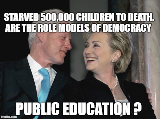 Bill and Hillary Clinton | STARVED 500,000 CHILDREN TO DEATH. ARE THE ROLE MODELS OF DEMOCRACY; PUBLIC EDUCATION ? | image tagged in bill and hillary clinton | made w/ Imgflip meme maker