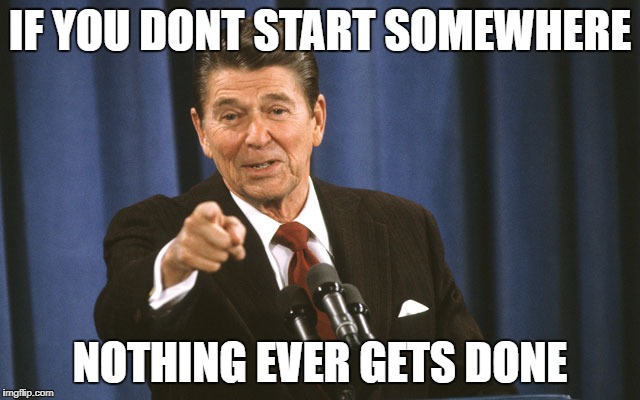 reagan asks | IF YOU DONT START SOMEWHERE NOTHING EVER GETS DONE | image tagged in reagan asks | made w/ Imgflip meme maker