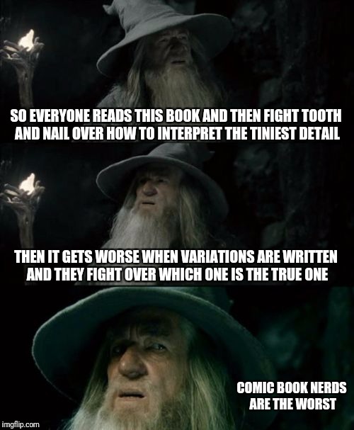 Religion? | SO EVERYONE READS THIS BOOK AND THEN FIGHT TOOTH AND NAIL OVER HOW TO INTERPRET THE TINIEST DETAIL; THEN IT GETS WORSE WHEN VARIATIONS ARE WRITTEN AND THEY FIGHT OVER WHICH ONE IS THE TRUE ONE; COMIC BOOK NERDS ARE THE WORST | image tagged in memes,confused gandalf | made w/ Imgflip meme maker