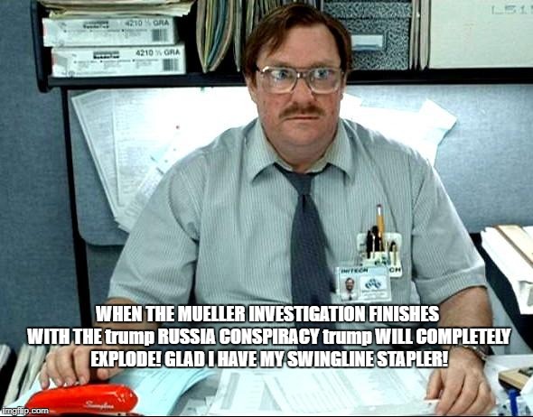 Milton thinks about what'll happen when Mueller Investigation finishes trump Russia Conspiracy & finds stuff! What'll trump do?
 | WHEN THE MUELLER INVESTIGATION FINISHES WITH THE trump RUSSIA CONSPIRACY trump WILL COMPLETELY EXPLODE! GLAD I HAVE MY SWINGLINE STAPLER! | image tagged in memes,i was told there would be,milton,office space,donald trump is an idiot,trump treason weasel | made w/ Imgflip meme maker