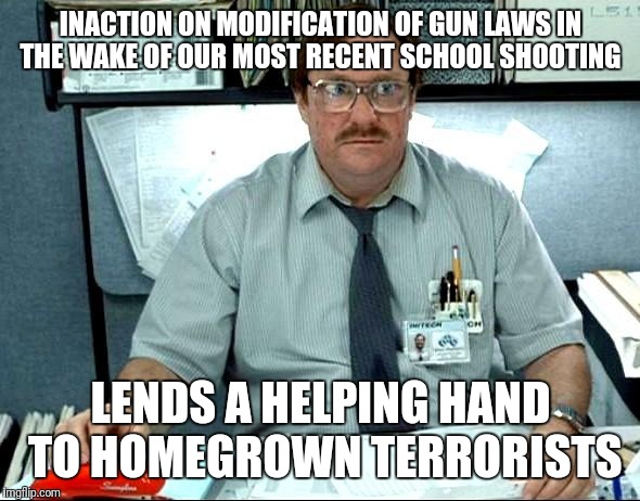 I Was Told There Would Be | INACTION ON MODIFICATION OF GUN LAWS IN THE WAKE OF OUR MOST RECENT SCHOOL SHOOTING; LENDS A HELPING HAND TO HOMEGROWN TERRORISTS | image tagged in memes,i was told there would be | made w/ Imgflip meme maker