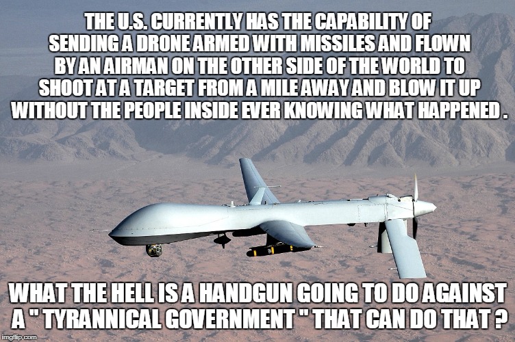 THE U.S. CURRENTLY HAS THE CAPABILITY OF SENDING A DRONE ARMED WITH MISSILES AND FLOWN BY AN AIRMAN ON THE OTHER SIDE OF THE WORLD TO SHOOT AT A TARGET FROM A MILE AWAY AND BLOW IT UP WITHOUT THE PEOPLE INSIDE EVER KNOWING WHAT HAPPENED . WHAT THE HELL IS A HANDGUN GOING TO DO AGAINST A " TYRANNICAL GOVERNMENT " THAT CAN DO THAT ? | image tagged in guns | made w/ Imgflip meme maker