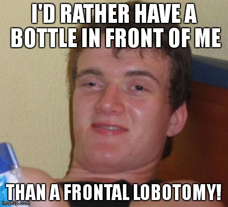 10 Guy Meme | I'D RATHER HAVE A BOTTLE IN FRONT OF ME THAN A FRONTAL LOBOTOMY! | image tagged in memes,10 guy | made w/ Imgflip meme maker