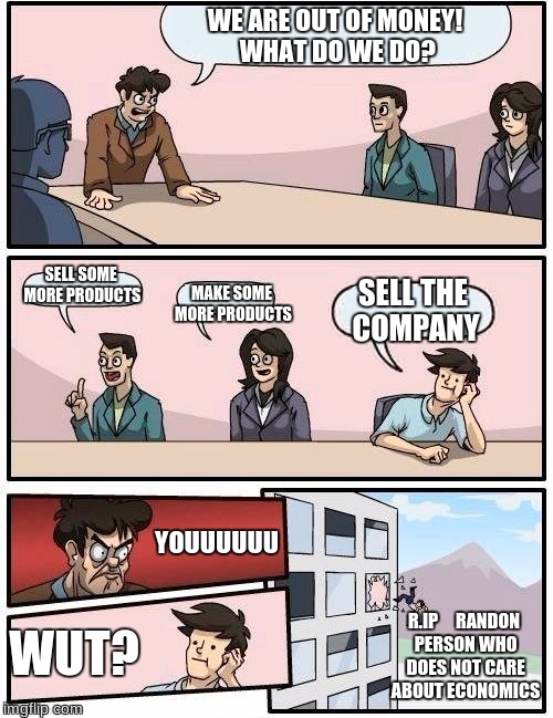 Boardroom Meeting Suggestion Meme | WE ARE OUT OF MONEY! WHAT DO WE DO? SELL SOME MORE PRODUCTS; MAKE SOME MORE PRODUCTS; SELL THE COMPANY; YOUUUUUU; R.IP
    RANDON PERSON WHO DOES NOT CARE ABOUT ECONOMICS; WUT? | image tagged in memes,boardroom meeting suggestion | made w/ Imgflip meme maker